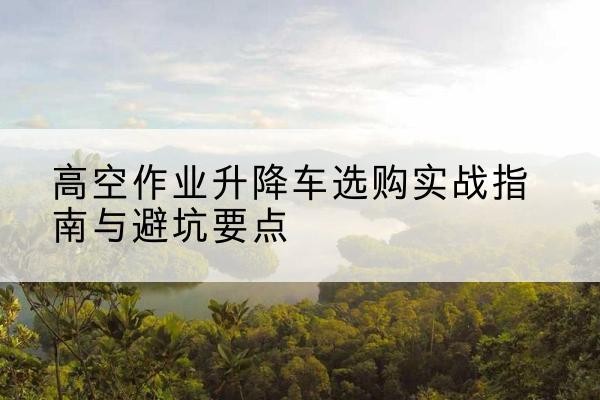 鹿邑升降车怎么选-高空作业升降车选购实战指南与避坑要点