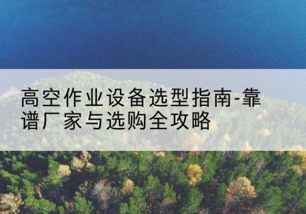 鹿邑升降车厂家-高空作业设备选型指南-靠谱厂家与选购全攻略